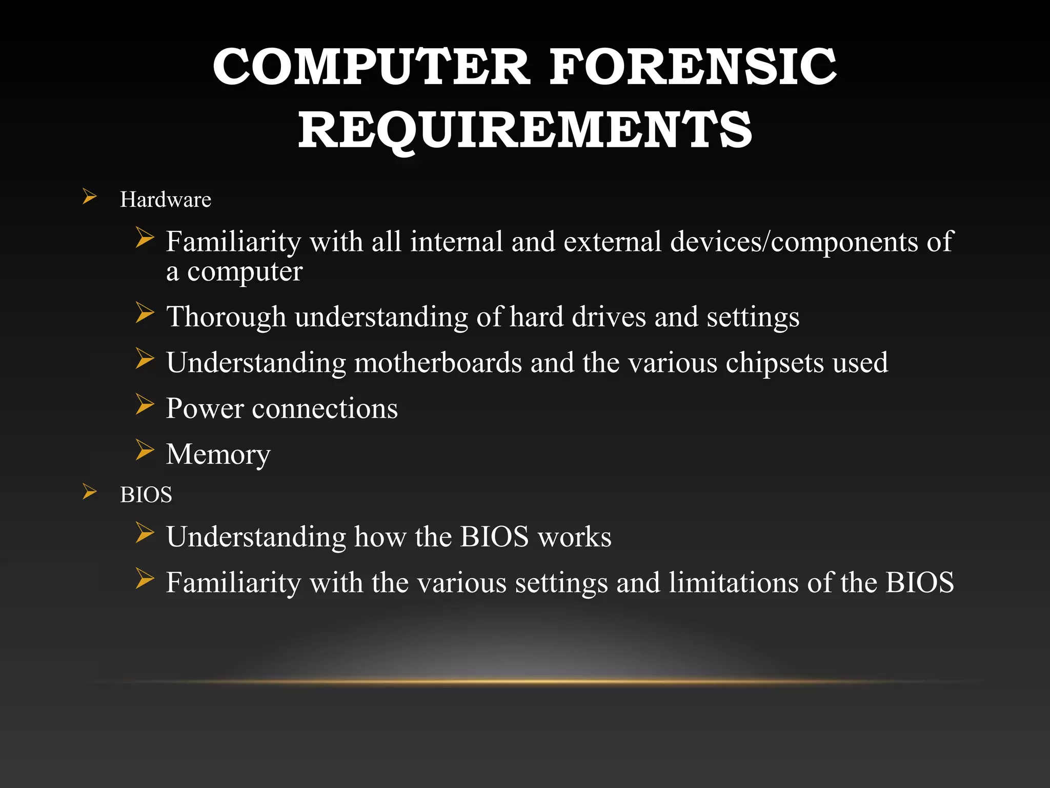 COMPUTER FORENSIC
REQUIREMENTS
 Hardware
 Familiarity with all internal and external devices/components of
a computer
 Thorough understanding of hard drives and settings
 Understanding motherboards and the various chipsets used
 Power connections
 Memory
 BIOS
 Understanding how the BIOS works
 Familiarity with the various settings and limitations of the BIOS
 