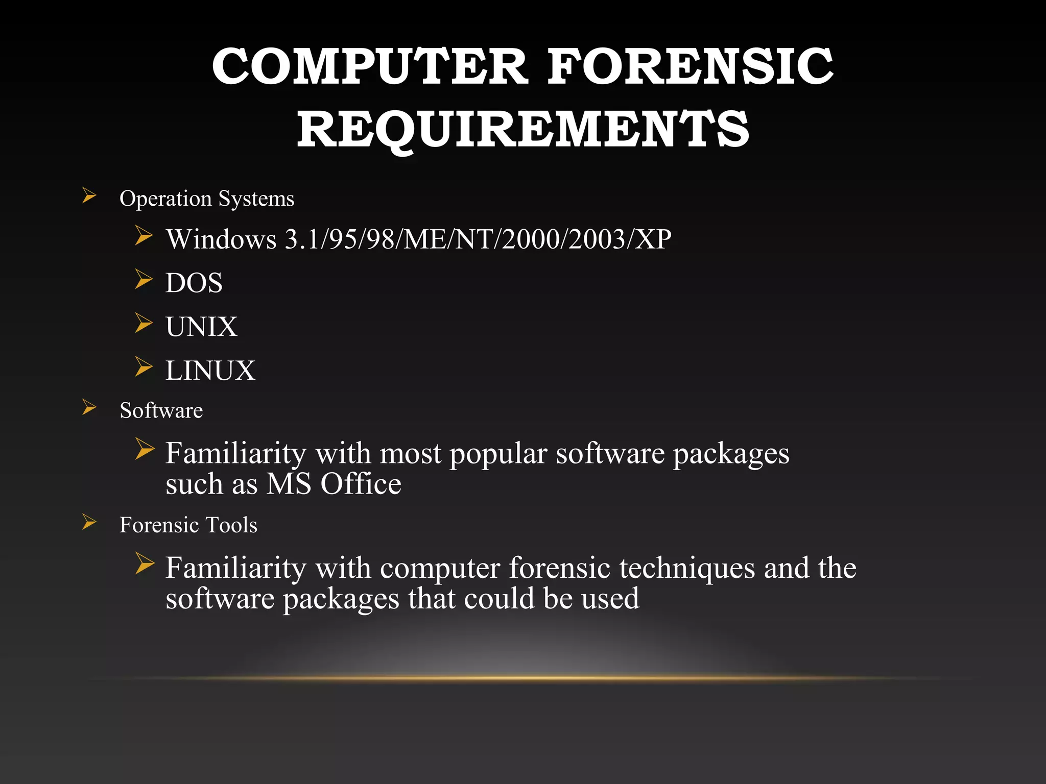 COMPUTER FORENSIC
REQUIREMENTS
 Operation Systems
 Windows 3.1/95/98/ME/NT/2000/2003/XP
 DOS
 UNIX
 LINUX
 Software
 Familiarity with most popular software packages
such as MS Office
 Forensic Tools
 Familiarity with computer forensic techniques and the
software packages that could be used
 