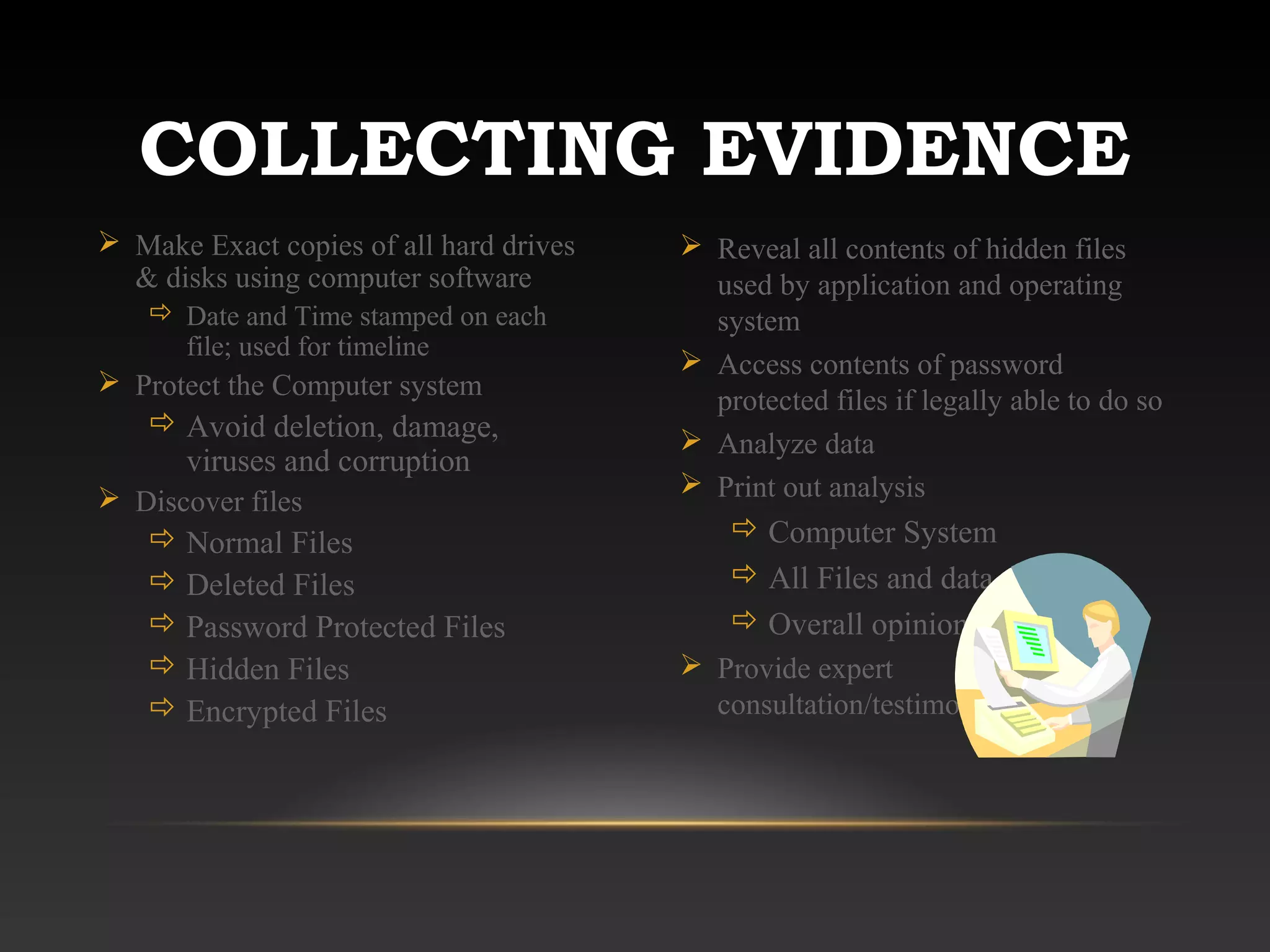  Make Exact copies of all hard drives
& disks using computer software
 Date and Time stamped on each
file; used for timeline
 Protect the Computer system
 Avoid deletion, damage,
viruses and corruption
 Discover files
 Normal Files
 Deleted Files
 Password Protected Files
 Hidden Files
 Encrypted Files
 Reveal all contents of hidden files
used by application and operating
system
 Access contents of password
protected files if legally able to do so
 Analyze data
 Print out analysis
 Computer System
 All Files and data
 Overall opinion
 Provide expert
consultation/testimony
COLLECTING EVIDENCE
 