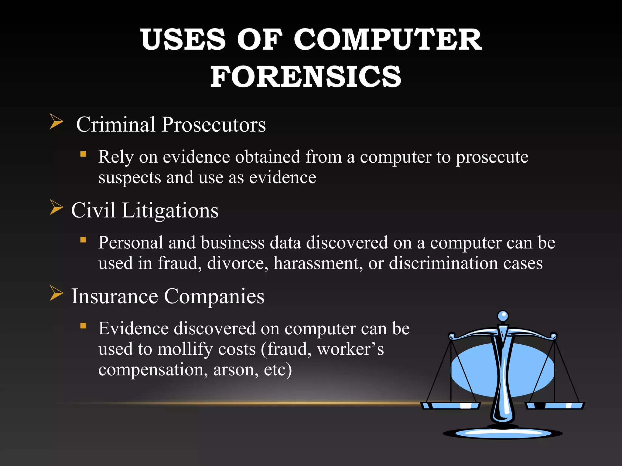 USES OF COMPUTER
FORENSICS
 Criminal Prosecutors
 Rely on evidence obtained from a computer to prosecute
suspects and use as evidence
 Civil Litigations
 Personal and business data discovered on a computer can be
used in fraud, divorce, harassment, or discrimination cases
 Insurance Companies
 Evidence discovered on computer can be
used to mollify costs (fraud, worker’s
compensation, arson, etc)
 