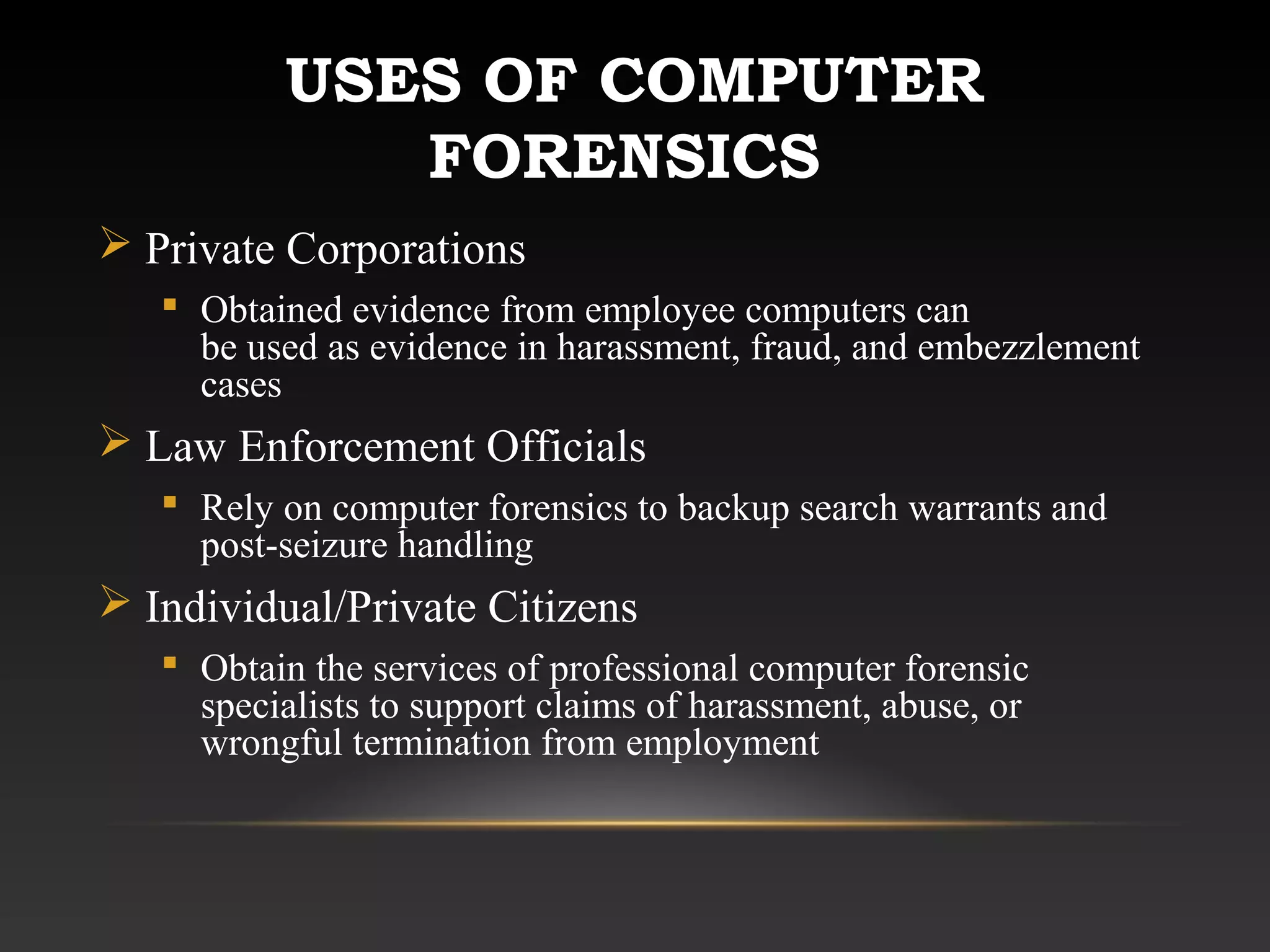 USES OF COMPUTER
FORENSICS
 Private Corporations
 Obtained evidence from employee computers can
be used as evidence in harassment, fraud, and embezzlement
cases
 Law Enforcement Officials
 Rely on computer forensics to backup search warrants and
post-seizure handling
 Individual/Private Citizens
 Obtain the services of professional computer forensic
specialists to support claims of harassment, abuse, or
wrongful termination from employment
 