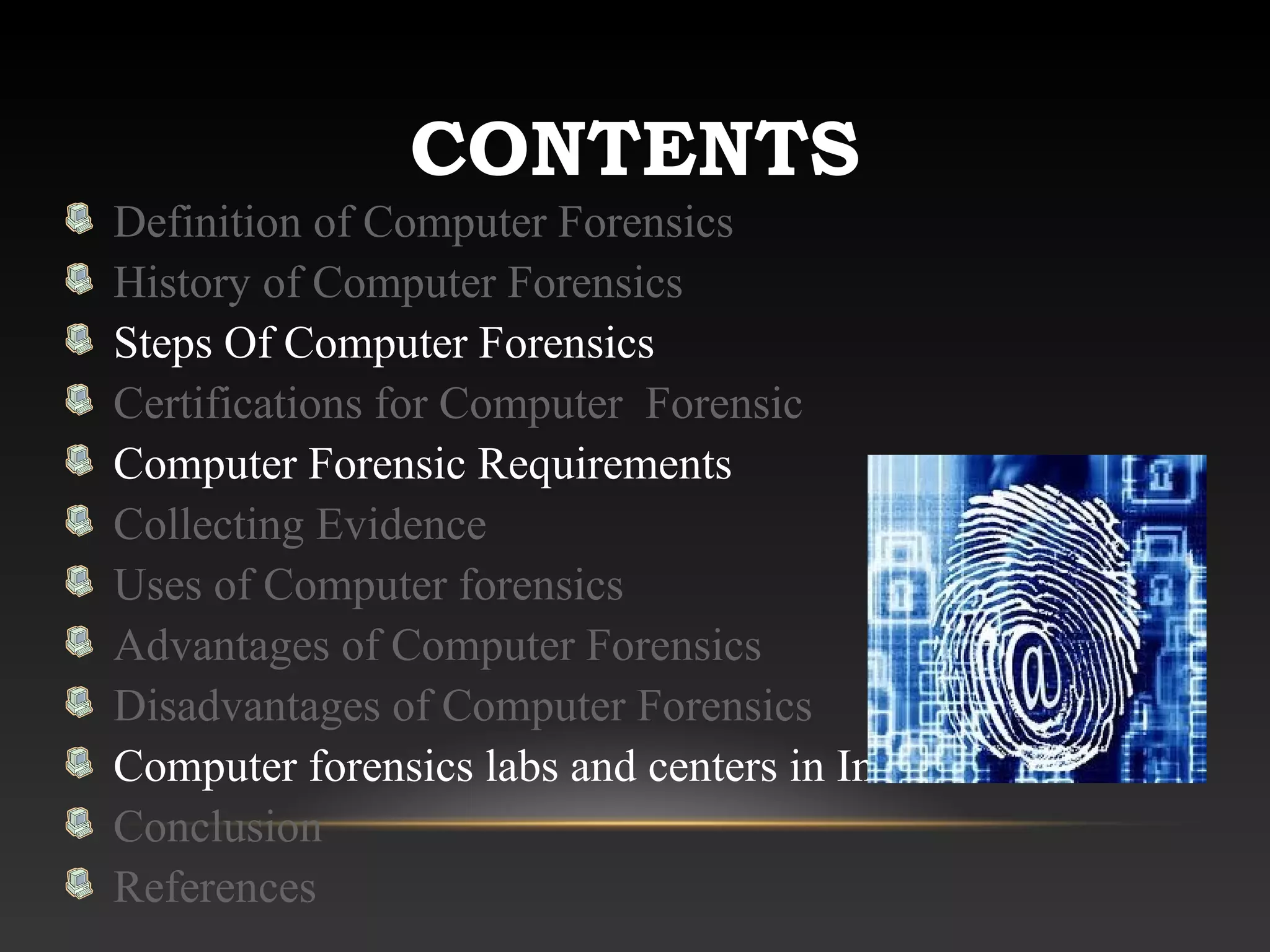 CONTENTS
Definition of Computer Forensics
History of Computer Forensics
Steps Of Computer Forensics
Certifications for Computer Forensic
Computer Forensic Requirements
Collecting Evidence
Uses of Computer forensics
Advantages of Computer Forensics
Disadvantages of Computer Forensics
Computer forensics labs and centers in India
Conclusion
References
 