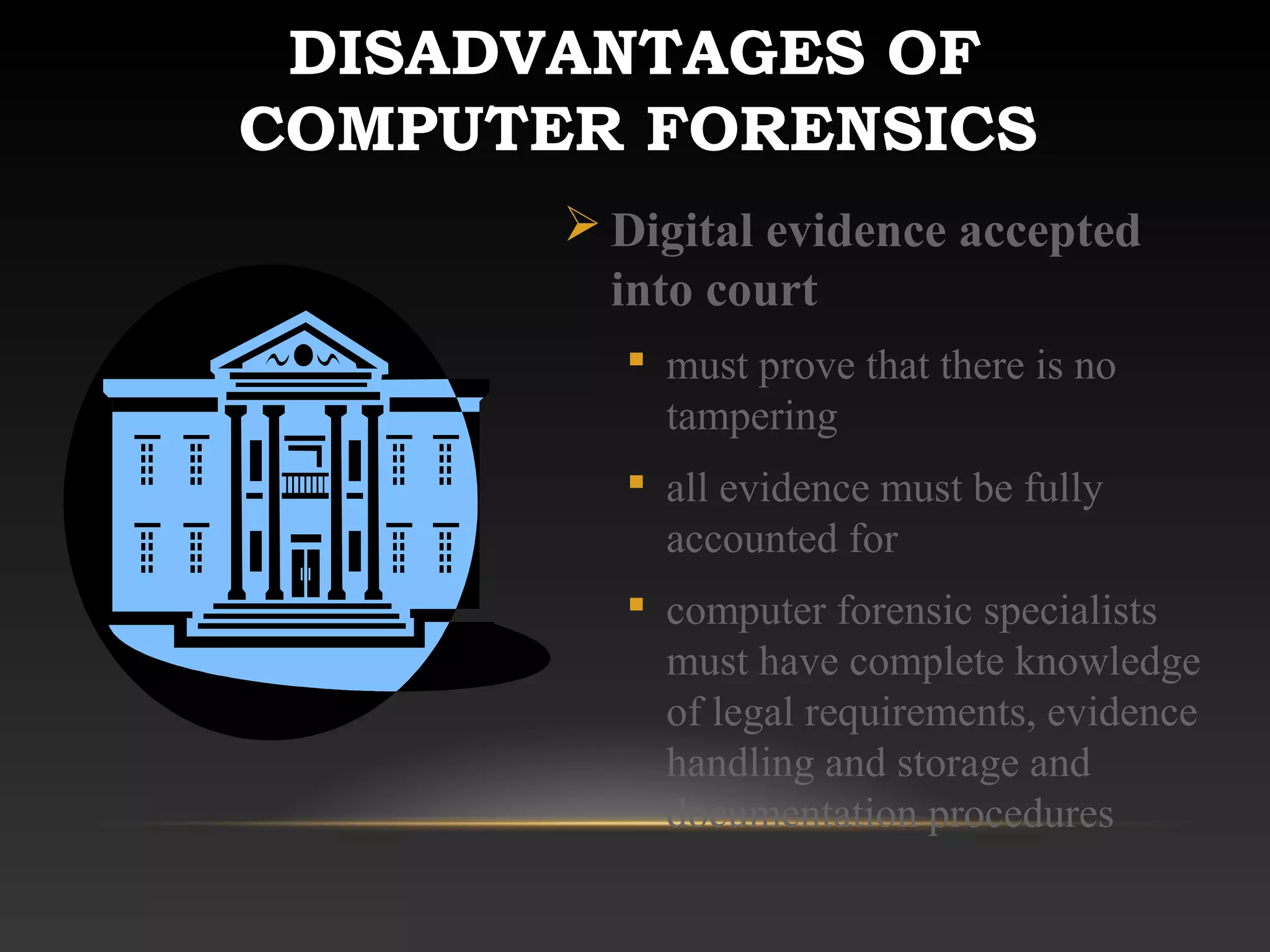 DISADVANTAGES OF
COMPUTER FORENSICS
 Digital evidence accepted
into court
 must prove that there is no
tampering
 all evidence must be fully
accounted for
 computer forensic specialists
must have complete knowledge
of legal requirements, evidence
handling and storage and
documentation procedures
 