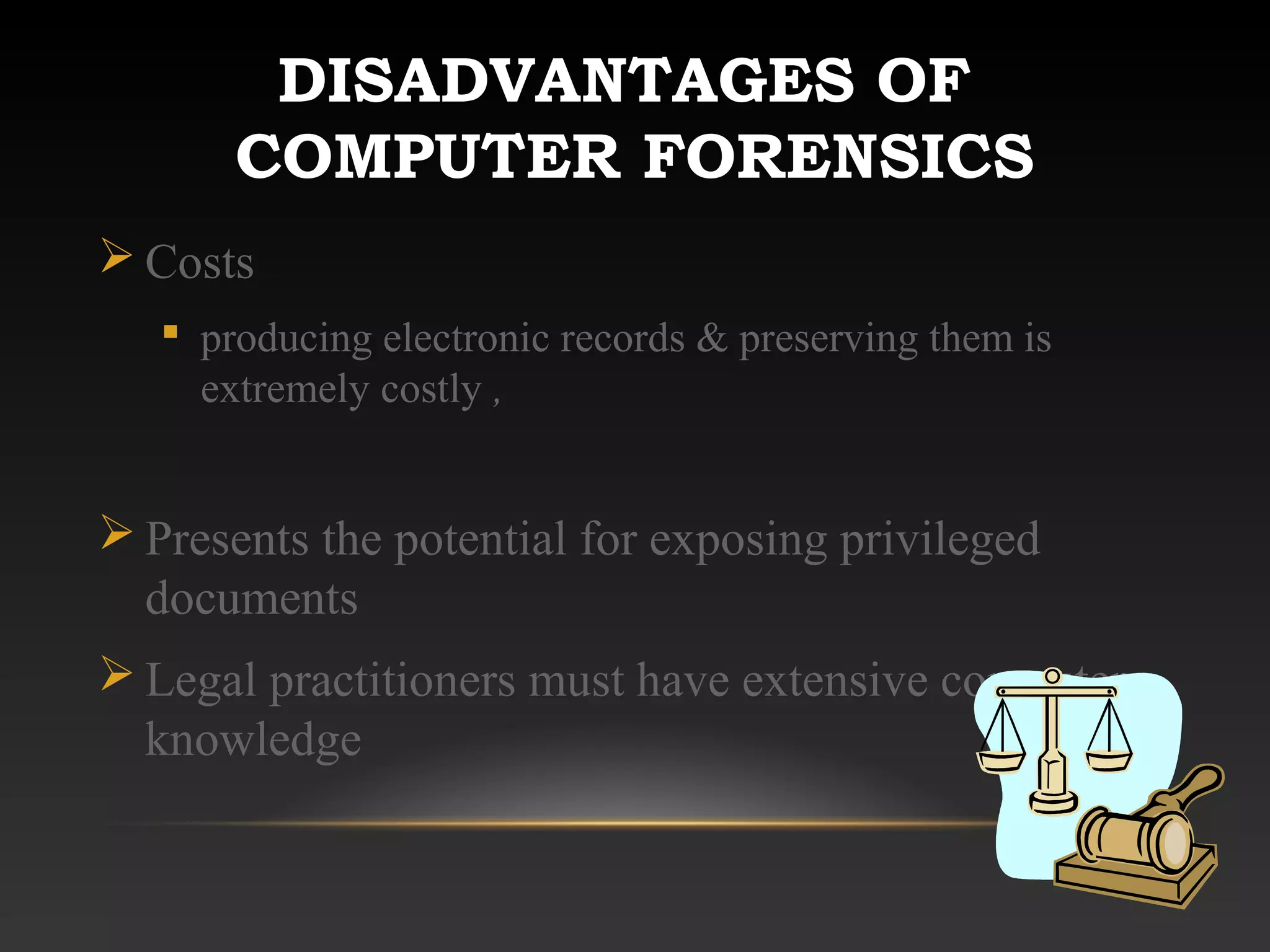 DISADVANTAGES OF
COMPUTER FORENSICS
 Costs
 producing electronic records & preserving them is
extremely costly ,
 Presents the potential for exposing privileged
documents
 Legal practitioners must have extensive computer
knowledge
 
