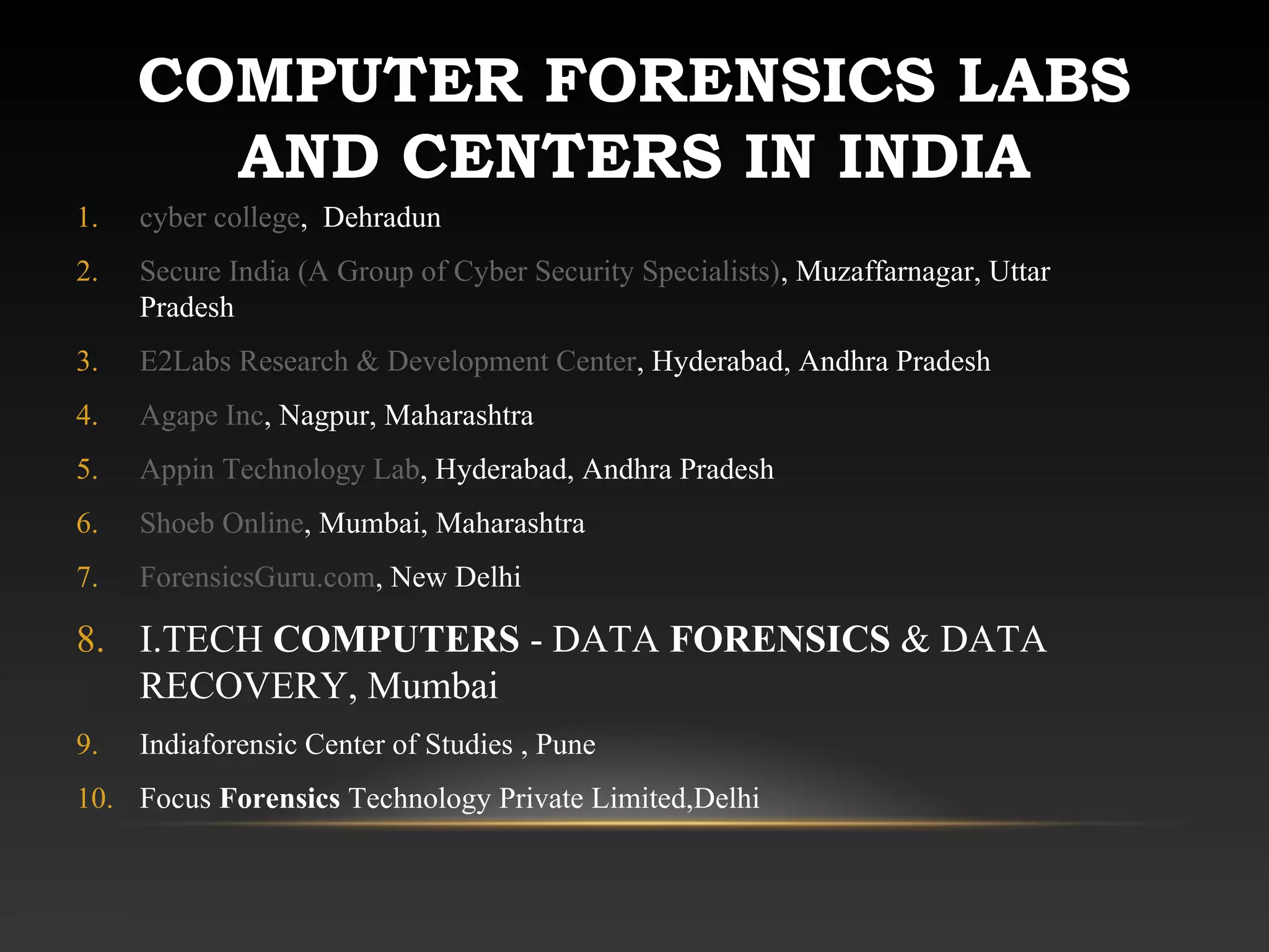COMPUTER FORENSICS LABS
AND CENTERS IN INDIA
1. cyber college, Dehradun
2. Secure India (A Group of Cyber Security Specialists), Muzaffarnagar, Uttar
Pradesh
3. E2Labs Research & Development Center, Hyderabad, Andhra Pradesh
4. Agape Inc, Nagpur, Maharashtra
5. Appin Technology Lab, Hyderabad, Andhra Pradesh
6. Shoeb Online, Mumbai, Maharashtra
7. ForensicsGuru.com, New Delhi
8. I.TECH COMPUTERS - DATA FORENSICS & DATA
RECOVERY, Mumbai
9. Indiaforensic Center of Studies , Pune
10. Focus Forensics Technology Private Limited,Delhi
 