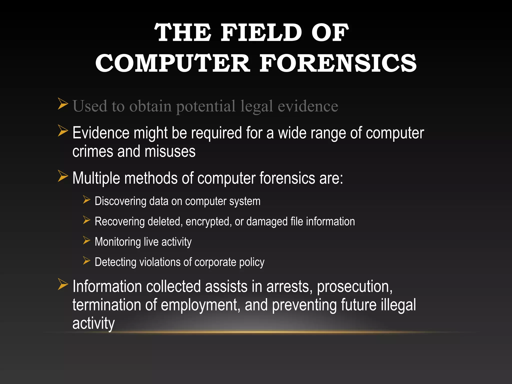 THE FIELD OF
COMPUTER FORENSICS
Used to obtain potential legal evidence
Evidence might be required for a wide range of computer
crimes and misuses
Multiple methods of computer forensics are:
 Discovering data on computer system
 Recovering deleted, encrypted, or damaged file information
 Monitoring live activity
 Detecting violations of corporate policy
Information collected assists in arrests, prosecution,
termination of employment, and preventing future illegal
activity
 