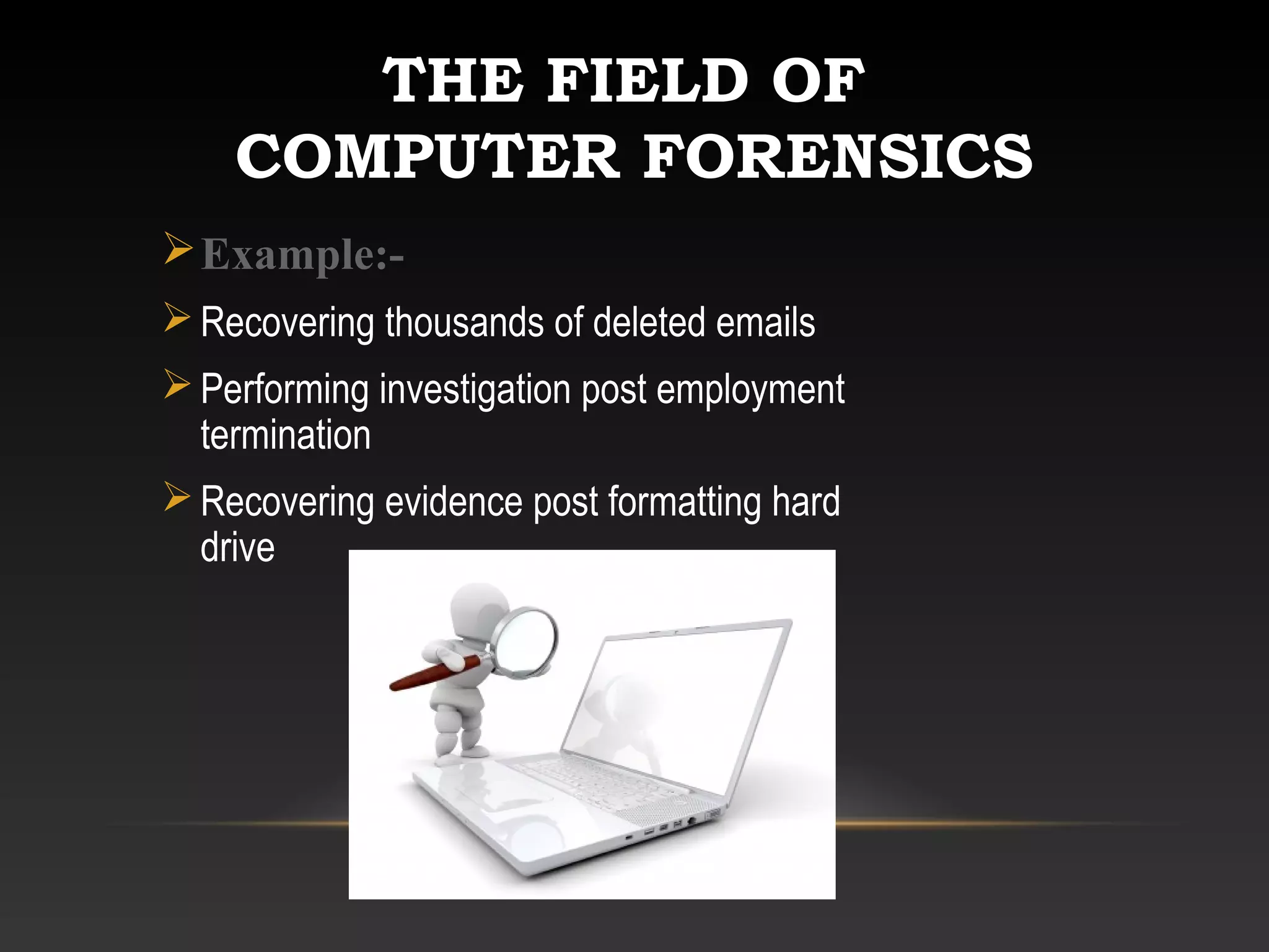 THE FIELD OF
COMPUTER FORENSICS
Example:-
Recovering thousands of deleted emails
Performing investigation post employment
termination
Recovering evidence post formatting hard
drive
 
