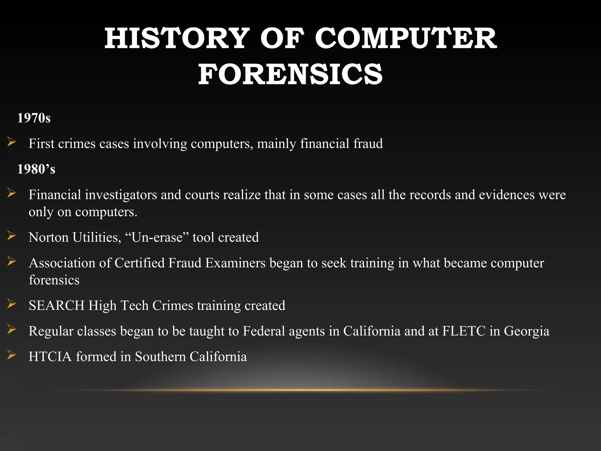 HISTORY OF COMPUTER
FORENSICS
1970s
 First crimes cases involving computers, mainly financial fraud
1980’s
 Financial investigators and courts realize that in some cases all the records and evidences were
only on computers.
 Norton Utilities, “Un-erase” tool created
 Association of Certified Fraud Examiners began to seek training in what became computer
forensics
 SEARCH High Tech Crimes training created
 Regular classes began to be taught to Federal agents in California and at FLETC in Georgia
 HTCIA formed in Southern California
 