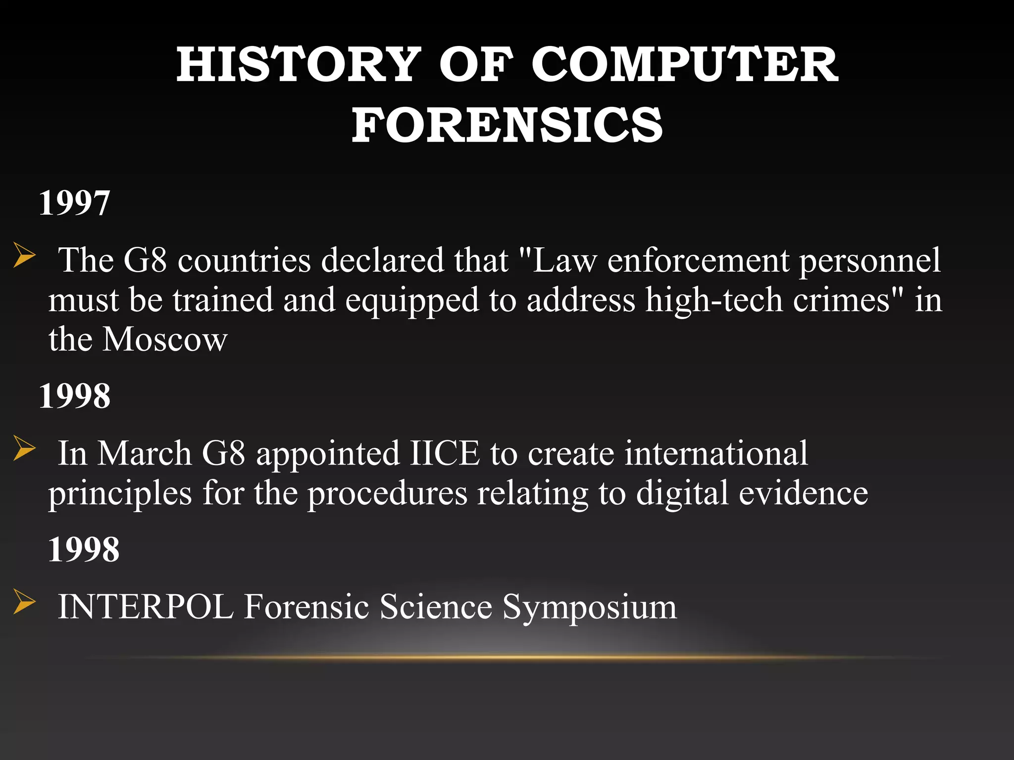 HISTORY OF COMPUTER
FORENSICS
1997
 The G8 countries declared that "Law enforcement personnel
must be trained and equipped to address high-tech crimes" in
the Moscow
1998
 In March G8 appointed IICE to create international
principles for the procedures relating to digital evidence
1998
 INTERPOL Forensic Science Symposium
 
