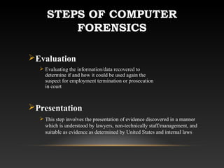 STEPS OF COMPUTER
FORENSICS
Evaluation
 Evaluating the information/data recovered to
determine if and how it could be used again the
suspect for employment termination or prosecution
in court
Presentation
 This step involves the presentation of evidence discovered in a manner
which is understood by lawyers, non-technically staff/management, and
suitable as evidence as determined by United States and internal laws
 