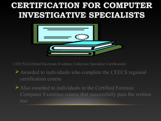 CERTIFICATION FOR COMPUTER
INVESTIGATIVE SPECIALISTS
CEECS (Certified Electronic Evidence Collection Specialist Certification)
Awarded to individuals who complete the CEECS regional
certification course
Also awarded to individuals in the Certified Forensic
Computer Examiner course that successfully pass the written
test
 