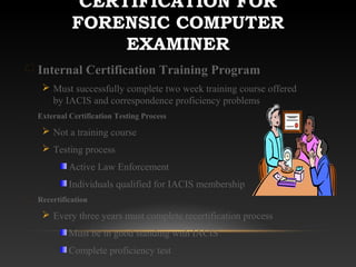 CERTIFICATION FOR
FORENSIC COMPUTER
EXAMINER
Internal Certification Training Program
 Must successfully complete two week training course offered
by IACIS and correspondence proficiency problems
External Certification Testing Process
 Not a training course
 Testing process
Active Law Enforcement
Individuals qualified for IACIS membership
Recertification
 Every three years must complete recertification process
Must be in good standing with IACIS
Complete proficiency test
 