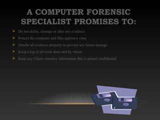 A COMPUTER FORENSIC
SPECIALIST PROMISES TO:
 Do not delete, damage or alter any evidence
 Protect the computer and files against a virus
 Handle all evidence properly to prevent any future damage
 Keep a log of all work done and by whom
 Keep any Client-Attorney information that is gained confidential
 