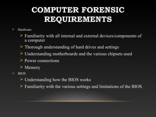 COMPUTER FORENSIC
REQUIREMENTS
 Hardware
 Familiarity with all internal and external devices/components of
a computer
 Thorough understanding of hard drives and settings
 Understanding motherboards and the various chipsets used
 Power connections
 Memory
 BIOS
 Understanding how the BIOS works
 Familiarity with the various settings and limitations of the BIOS
 