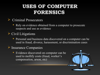 USES OF COMPUTER
FORENSICS
 Criminal Prosecutors
 Rely on evidence obtained from a computer to prosecute
suspects and use as evidence
 Civil Litigations
 Personal and business data discovered on a computer can be
used in fraud, divorce, harassment, or discrimination cases
 Insurance Companies
 Evidence discovered on computer can be
used to mollify costs (fraud, worker’s
compensation, arson, etc)
 