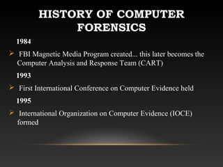 HISTORY OF COMPUTER
FORENSICS
1984
 FBI Magnetic Media Program created... this later becomes the
Computer Analysis and Response Team (CART)
1993
 First International Conference on Computer Evidence held
1995
 International Organization on Computer Evidence (IOCE)
formed
 