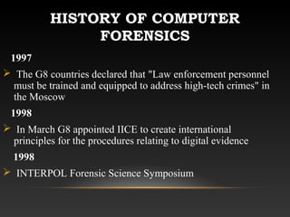 HISTORY OF COMPUTER
FORENSICS
1997
 The G8 countries declared that "Law enforcement personnel
must be trained and equipped to address high-tech crimes" in
the Moscow
1998
 In March G8 appointed IICE to create international
principles for the procedures relating to digital evidence
1998
 INTERPOL Forensic Science Symposium
 