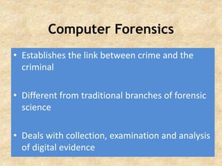 Computer Forensics
• Establishes the link between crime and the
criminal
• Different from traditional branches of forensic
science
• Deals with collection, examination and analysis
of digital evidence
 
