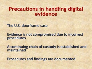 Precautions in handling digital
evidence
The U.S. doorframe case
Evidence is not compromised due to incorrect
procedures
A continuing chain of custody is established and
maintained
Procedures and findings are documented.
 
