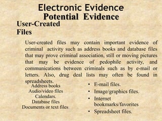 Electronic Evidence
Potential Evidence
User-Created
Files
Address books
Audio/video files
Calendars.
Database files
Documents or text files.
• E-mail files.
• Image/graphics files.
• Internet
bookmarks/favorites
• Spreadsheet files.
User-created files may contain important evidence of
criminal activity such as address books and database files
that may prove criminal association, still or moving pictures
that may be evidence of pedophile activity, and
communications between criminals such as by e-mail or
letters. Also, drug deal lists may often be found in
spreadsheets.
 