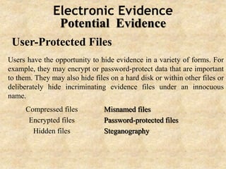 Electronic Evidence
Potential Evidence
User-Protected Files
Users have the opportunity to hide evidence in a variety of forms. For
example, they may encrypt or password-protect data that are important
to them. They may also hide files on a hard disk or within other files or
deliberately hide incriminating evidence files under an innocuous
name.
Compressed files
Encrypted files
Hidden files
Misnamed files
Password-protected files
Steganography
 