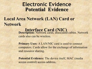 Electronic Evidence
Potential Evidence
Local Area Network (LAN) Card or
Network
Interface Card (NIC)Description: Network cards, associated cables. Network
cards also can be wireless.
Primary Uses: A LAN/NIC card is used to connect
computers. Cards allow for the exchange of information
and resource sharing.
Potential Evidence: The device itself, MAC (media
access control) access address.
 