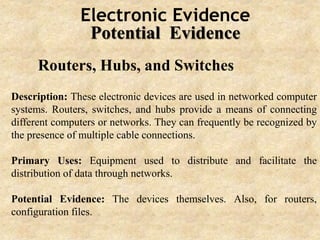 Electronic Evidence
Potential Evidence
Routers, Hubs, and Switches
Description: These electronic devices are used in networked computer
systems. Routers, switches, and hubs provide a means of connecting
different computers or networks. They can frequently be recognized by
the presence of multiple cable connections.
Primary Uses: Equipment used to distribute and facilitate the
distribution of data through networks.
Potential Evidence: The devices themselves. Also, for routers,
configuration files.
 