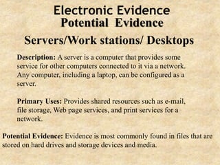 Electronic Evidence
Potential Evidence
Servers/Work stations/ Desktops
Description: A server is a computer that provides some
service for other computers connected to it via a network.
Any computer, including a laptop, can be configured as a
server.
Primary Uses: Provides shared resources such as e-mail,
file storage, Web page services, and print services for a
network.
Potential Evidence: Evidence is most commonly found in files that are
stored on hard drives and storage devices and media.
 