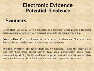Electronic Evidence
Potential Evidence
Scanners
Description: An optical device connected to a computer, which passes a document
past a scanning device (or vice versa) and sends it to the computer as a file.
Primary Uses: Converts documents, pictures, etc., to electronic files, which can
then be viewed, manipulated, or transmitted on a computer.
Potential Evidence: The device itself may be evidence. Having the capability to
scan may help prove illegal activity (e.g., child pornography, check fraud,
counterfeiting, identity theft). In addition, imperfections such as marks on the glass
may allow for unique identification of a scanner used to process documents.
 