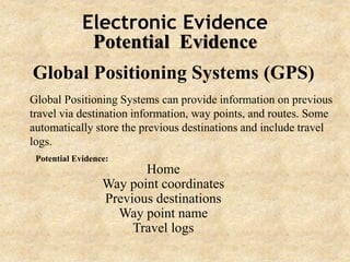 Electronic Evidence
Potential Evidence
Global Positioning Systems (GPS)
Global Positioning Systems can provide information on previous
travel via destination information, way points, and routes. Some
automatically store the previous destinations and include travel
logs.
Home
Way point coordinates
Previous destinations
Way point name
Travel logs
Potential Evidence:
 