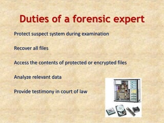Duties of a forensic expert
Protect suspect system during examination
Recover all files
Access the contents of protected or encrypted files
Analyze relevant data
Provide testimony in court of law
 