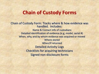 Chain of Custody Forms
Chain of Custody Form: Tracks where & how evidence was
handled. Includes:
Name & Contact info of custodians
Detailed identification of evidence (e.g, model, serial #)
When, why, and by whom evidence was acquired or moved
Where stored
When/if returned
Detailed Activity Logs
Checklists for acquiring technicians
Signed non-disclosure forms
 