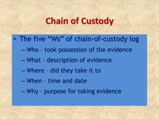 Chain of Custody
• The five “Ws” of chain-of-custody log
– Who – took possession of the evidence
– What – description of evidence
– Where – did they take it to
– When – time and date
– Why – purpose for taking evidence
 