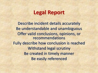Legal Report
Describe incident details accurately
Be understandable and unambiguous
Offer valid conclusions, opinions, or
recommendations
Fully describe how conclusion is reached
Withstand legal scrutiny
Be created in timely manner
Be easily referenced
 