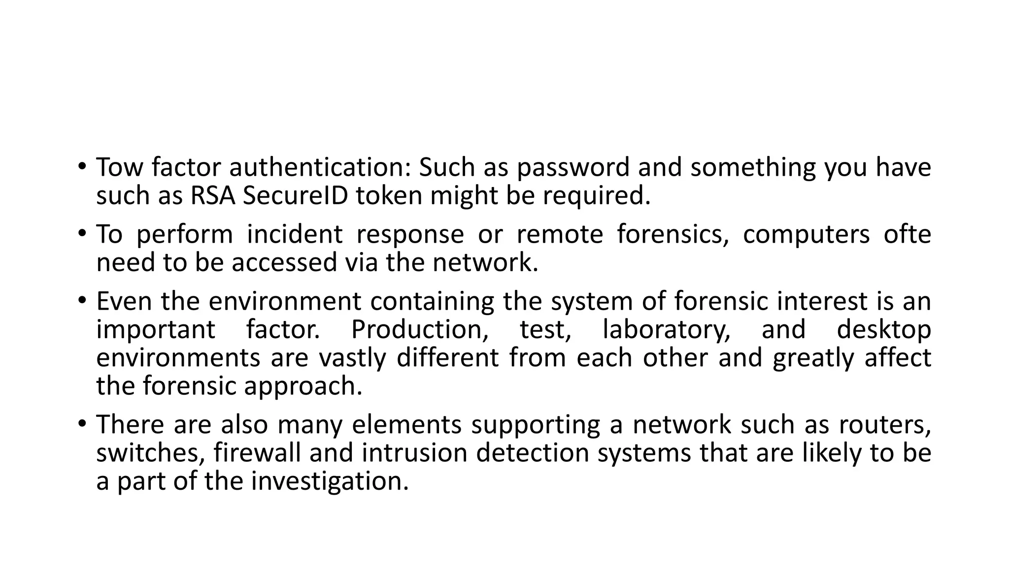 • Tow factor authentication: Such as password and something you have
such as RSA SecureID token might be required.
• To perform incident response or remote forensics, computers ofte
need to be accessed via the network.
• Even the environment containing the system of forensic interest is an
important factor. Production, test, laboratory, and desktop
environments are vastly different from each other and greatly affect
the forensic approach.
• There are also many elements supporting a network such as routers,
switches, firewall and intrusion detection systems that are likely to be
a part of the investigation.
 