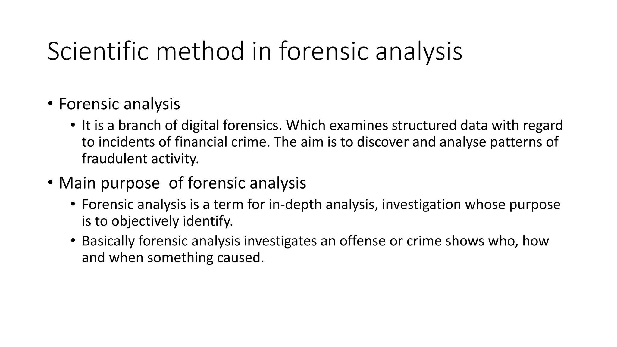 Scientific method in forensic analysis
• Forensic analysis
• It is a branch of digital forensics. Which examines structured data with regard
to incidents of financial crime. The aim is to discover and analyse patterns of
fraudulent activity.
• Main purpose of forensic analysis
• Forensic analysis is a term for in-depth analysis, investigation whose purpose
is to objectively identify.
• Basically forensic analysis investigates an offense or crime shows who, how
and when something caused.
 