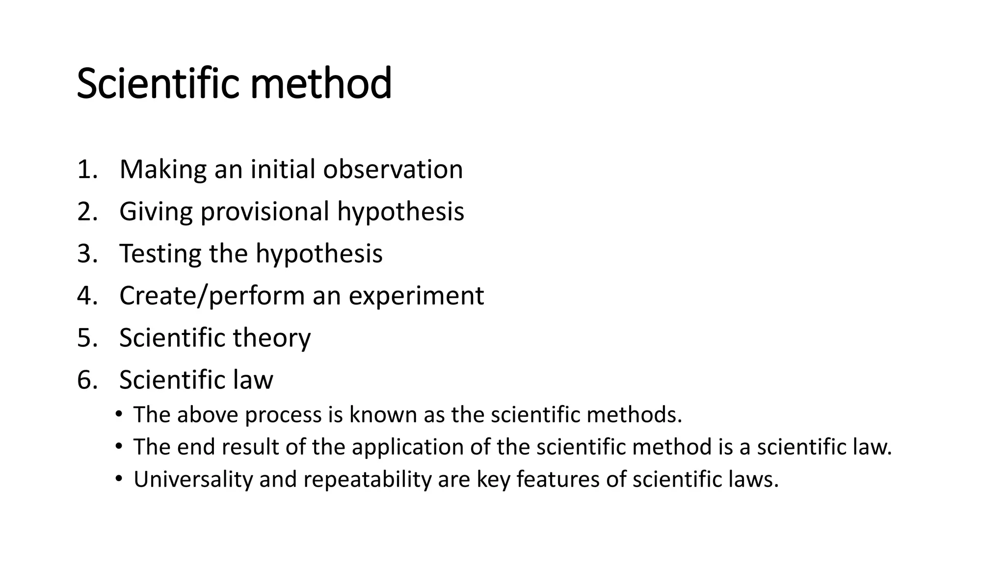 Scientific method
1. Making an initial observation
2. Giving provisional hypothesis
3. Testing the hypothesis
4. Create/perform an experiment
5. Scientific theory
6. Scientific law
• The above process is known as the scientific methods.
• The end result of the application of the scientific method is a scientific law.
• Universality and repeatability are key features of scientific laws.
 