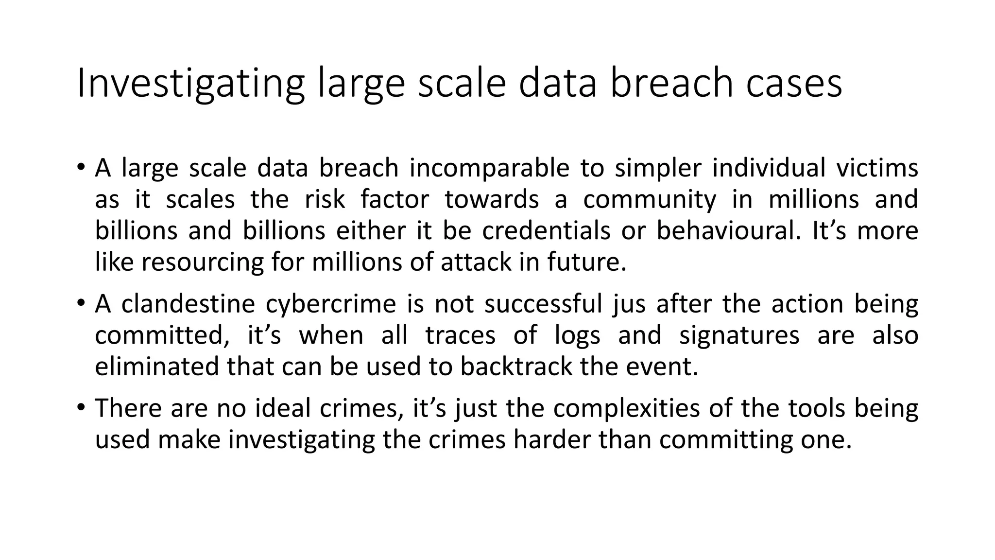 Investigating large scale data breach cases
• A large scale data breach incomparable to simpler individual victims
as it scales the risk factor towards a community in millions and
billions and billions either it be credentials or behavioural. It’s more
like resourcing for millions of attack in future.
• A clandestine cybercrime is not successful jus after the action being
committed, it’s when all traces of logs and signatures are also
eliminated that can be used to backtrack the event.
• There are no ideal crimes, it’s just the complexities of the tools being
used make investigating the crimes harder than committing one.
 