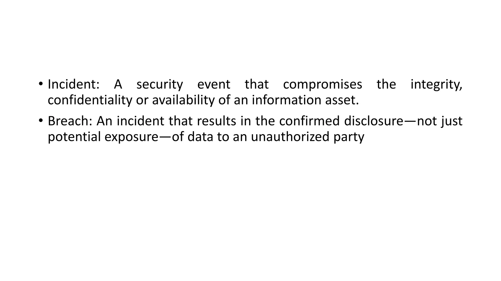 • Incident: A security event that compromises the integrity,
confidentiality or availability of an information asset.
• Breach: An incident that results in the confirmed disclosure—not just
potential exposure—of data to an unauthorized party
 