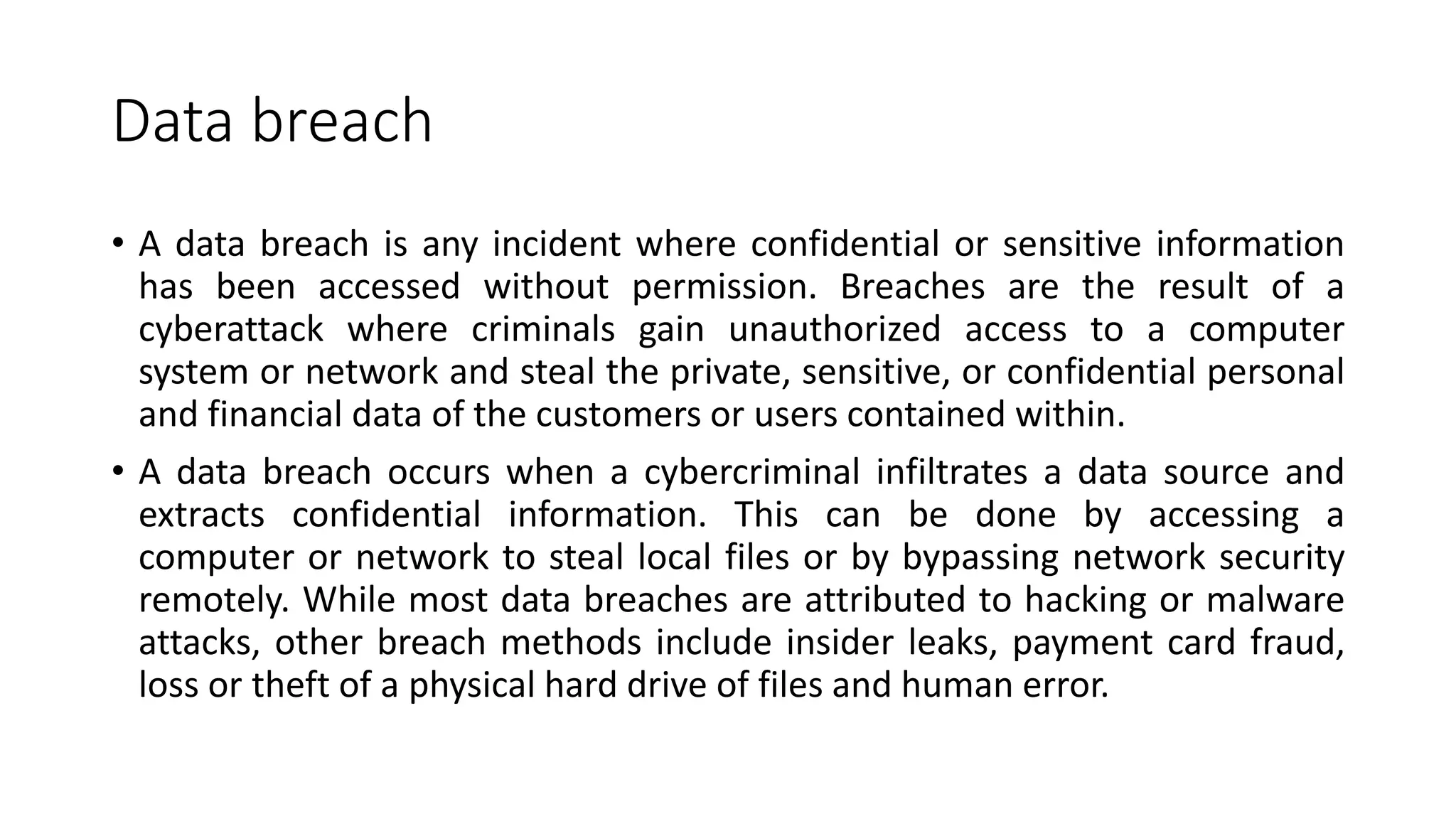 Data breach
• A data breach is any incident where confidential or sensitive information
has been accessed without permission. Breaches are the result of a
cyberattack where criminals gain unauthorized access to a computer
system or network and steal the private, sensitive, or confidential personal
and financial data of the customers or users contained within.
• A data breach occurs when a cybercriminal infiltrates a data source and
extracts confidential information. This can be done by accessing a
computer or network to steal local files or by bypassing network security
remotely. While most data breaches are attributed to hacking or malware
attacks, other breach methods include insider leaks, payment card fraud,
loss or theft of a physical hard drive of files and human error.
 