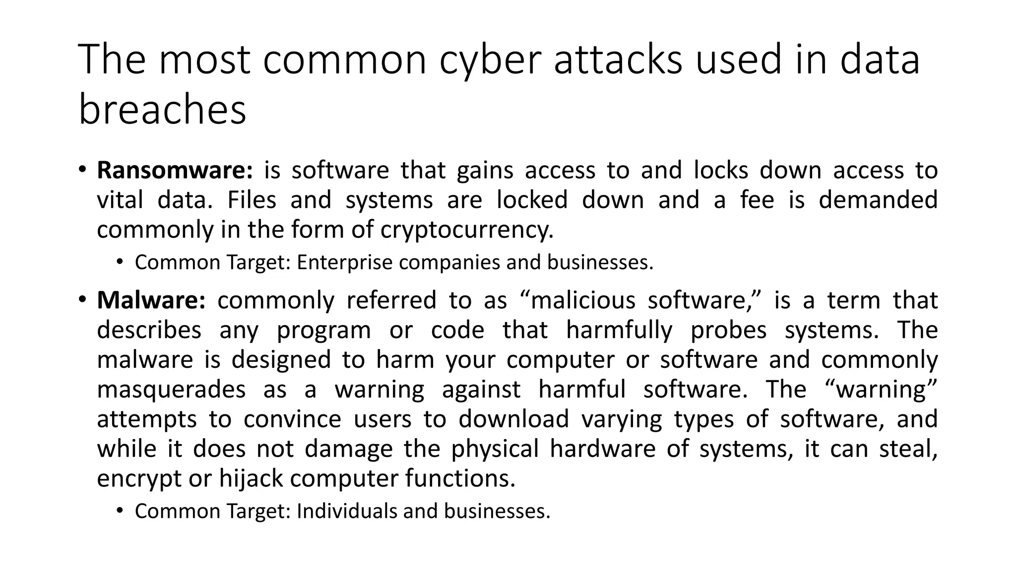 The most common cyber attacks used in data
breaches
• Ransomware: is software that gains access to and locks down access to
vital data. Files and systems are locked down and a fee is demanded
commonly in the form of cryptocurrency.
• Common Target: Enterprise companies and businesses.
• Malware: commonly referred to as “malicious software,” is a term that
describes any program or code that harmfully probes systems. The
malware is designed to harm your computer or software and commonly
masquerades as a warning against harmful software. The “warning”
attempts to convince users to download varying types of software, and
while it does not damage the physical hardware of systems, it can steal,
encrypt or hijack computer functions.
• Common Target: Individuals and businesses.
 