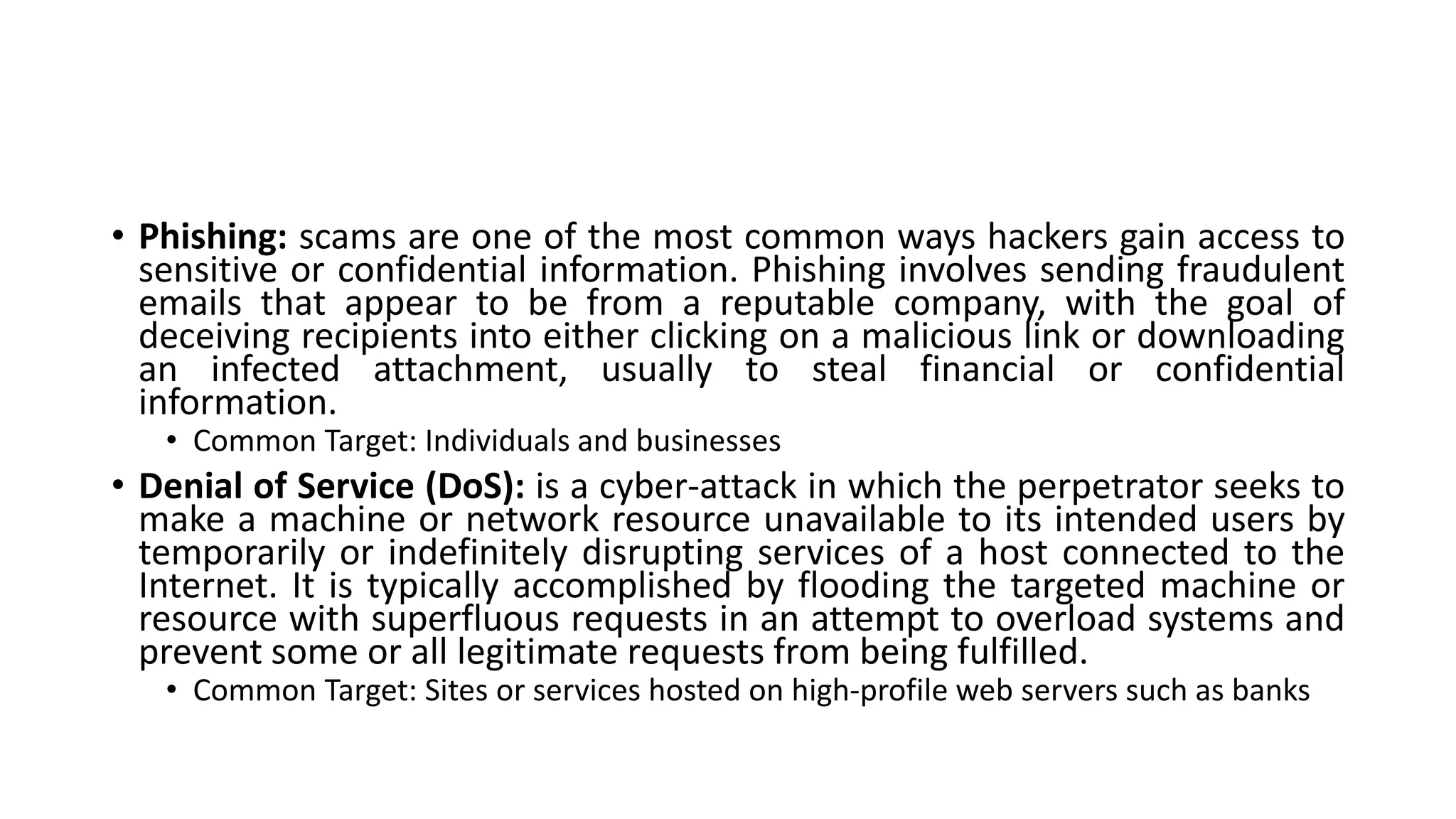 • Phishing: scams are one of the most common ways hackers gain access to
sensitive or confidential information. Phishing involves sending fraudulent
emails that appear to be from a reputable company, with the goal of
deceiving recipients into either clicking on a malicious link or downloading
an infected attachment, usually to steal financial or confidential
information.
• Common Target: Individuals and businesses
• Denial of Service (DoS): is a cyber-attack in which the perpetrator seeks to
make a machine or network resource unavailable to its intended users by
temporarily or indefinitely disrupting services of a host connected to the
Internet. It is typically accomplished by flooding the targeted machine or
resource with superfluous requests in an attempt to overload systems and
prevent some or all legitimate requests from being fulfilled.
• Common Target: Sites or services hosted on high-profile web servers such as banks
 