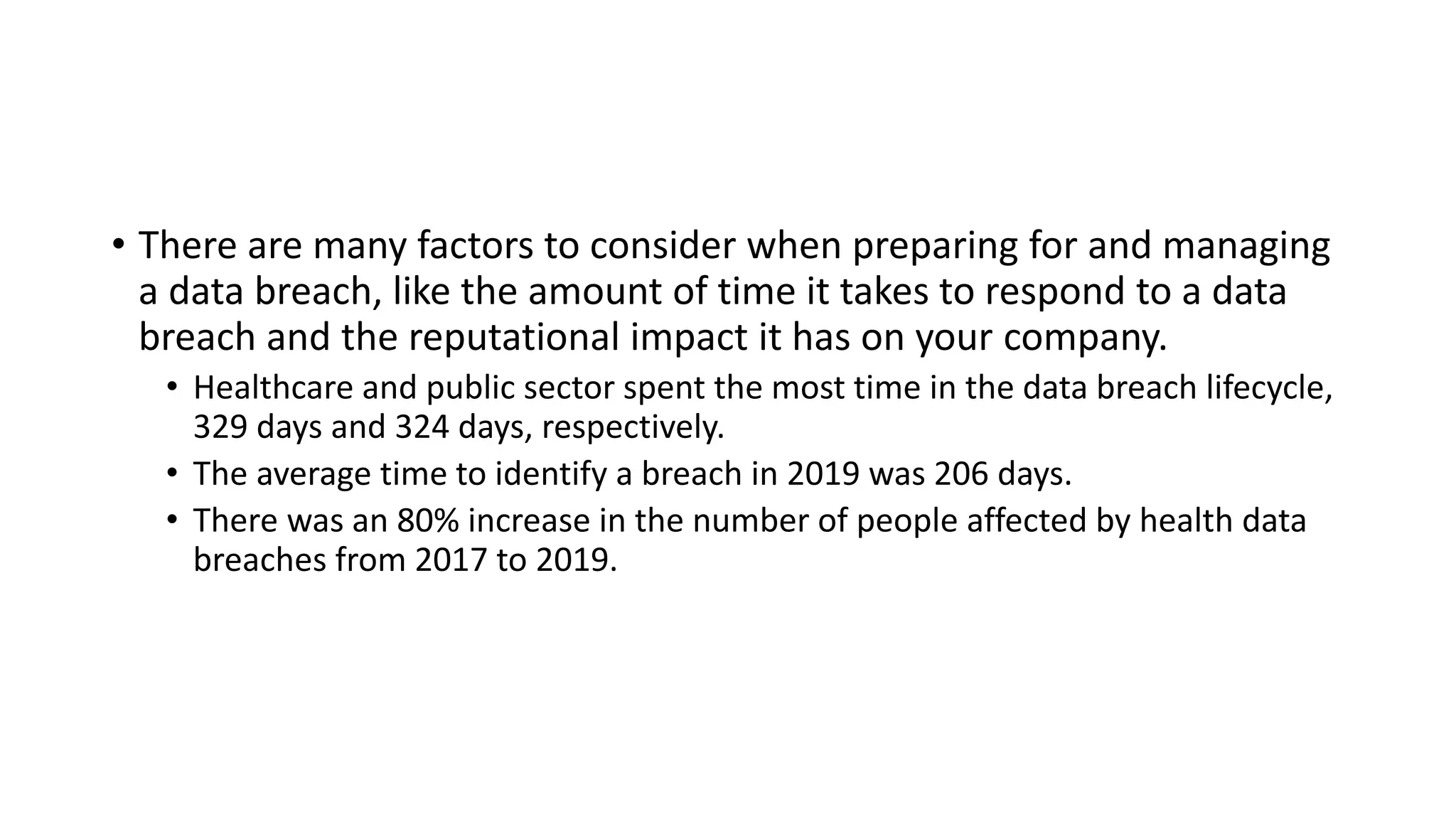 • There are many factors to consider when preparing for and managing
a data breach, like the amount of time it takes to respond to a data
breach and the reputational impact it has on your company.
• Healthcare and public sector spent the most time in the data breach lifecycle,
329 days and 324 days, respectively.
• The average time to identify a breach in 2019 was 206 days.
• There was an 80% increase in the number of people affected by health data
breaches from 2017 to 2019.
 