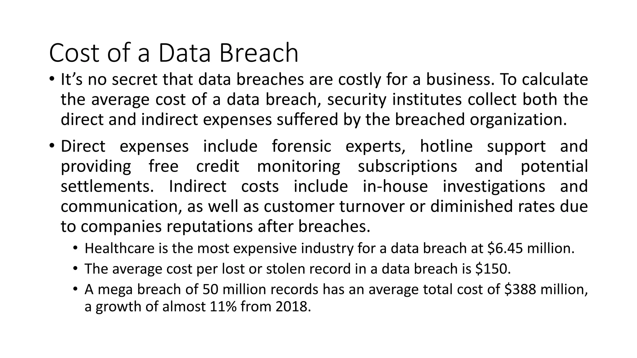 Cost of a Data Breach
• It’s no secret that data breaches are costly for a business. To calculate
the average cost of a data breach, security institutes collect both the
direct and indirect expenses suffered by the breached organization.
• Direct expenses include forensic experts, hotline support and
providing free credit monitoring subscriptions and potential
settlements. Indirect costs include in-house investigations and
communication, as well as customer turnover or diminished rates due
to companies reputations after breaches.
• Healthcare is the most expensive industry for a data breach at $6.45 million.
• The average cost per lost or stolen record in a data breach is $150.
• A mega breach of 50 million records has an average total cost of $388 million,
a growth of almost 11% from 2018.
 