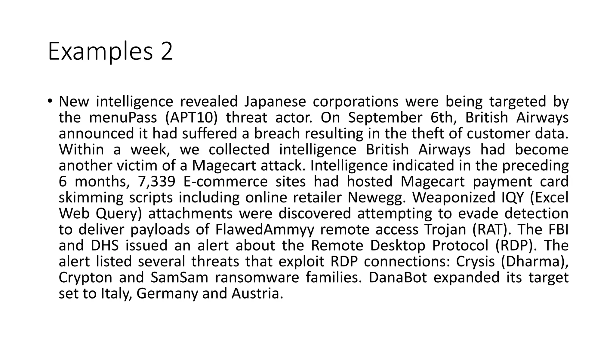 Examples 2
• New intelligence revealed Japanese corporations were being targeted by
the menuPass (APT10) threat actor. On September 6th, British Airways
announced it had suffered a breach resulting in the theft of customer data.
Within a week, we collected intelligence British Airways had become
another victim of a Magecart attack. Intelligence indicated in the preceding
6 months, 7,339 E-commerce sites had hosted Magecart payment card
skimming scripts including online retailer Newegg. Weaponized IQY (Excel
Web Query) attachments were discovered attempting to evade detection
to deliver payloads of FlawedAmmyy remote access Trojan (RAT). The FBI
and DHS issued an alert about the Remote Desktop Protocol (RDP). The
alert listed several threats that exploit RDP connections: Crysis (Dharma),
Crypton and SamSam ransomware families. DanaBot expanded its target
set to Italy, Germany and Austria.
 