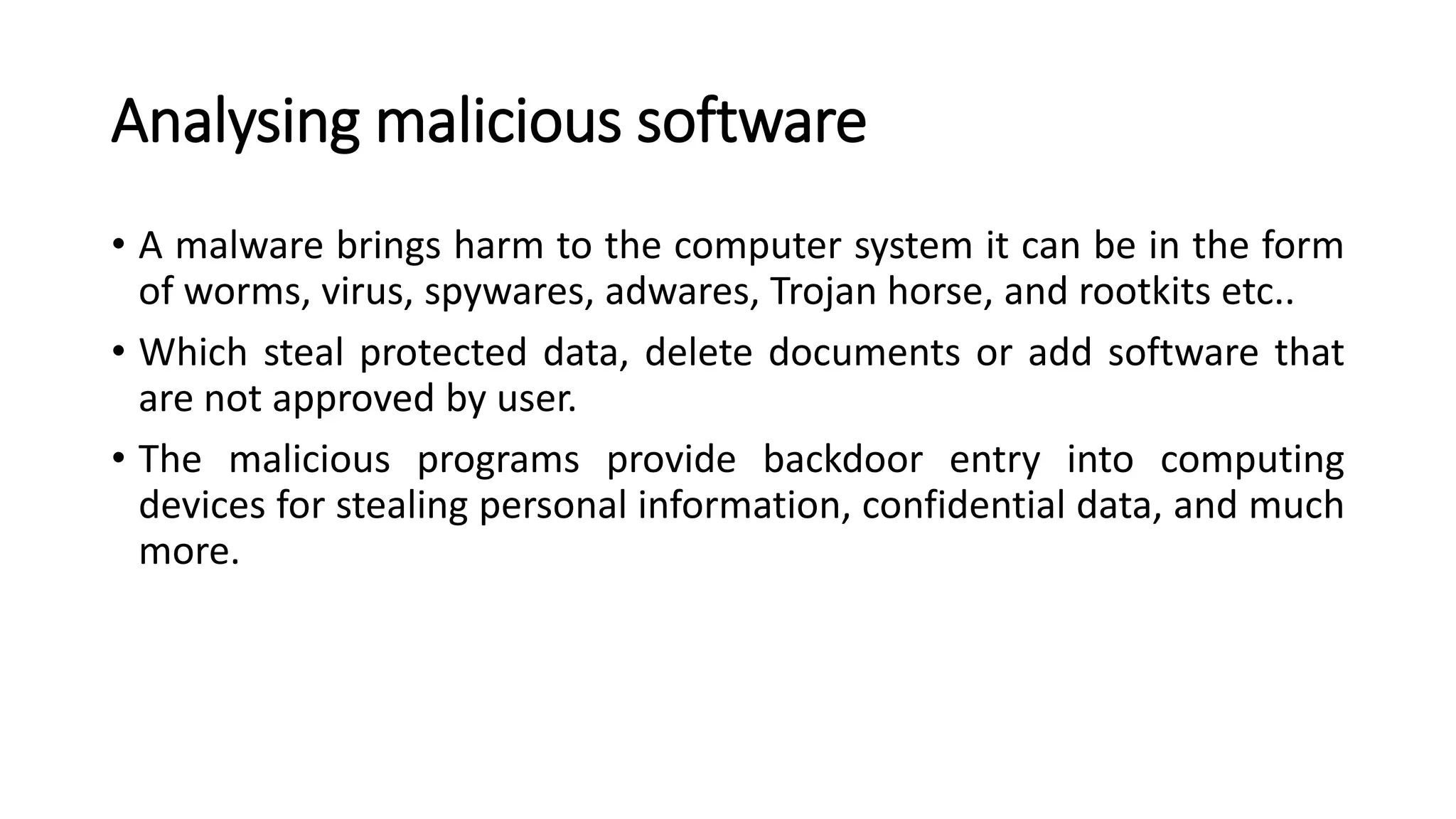 Analysing malicious software
• A malware brings harm to the computer system it can be in the form
of worms, virus, spywares, adwares, Trojan horse, and rootkits etc..
• Which steal protected data, delete documents or add software that
are not approved by user.
• The malicious programs provide backdoor entry into computing
devices for stealing personal information, confidential data, and much
more.
 