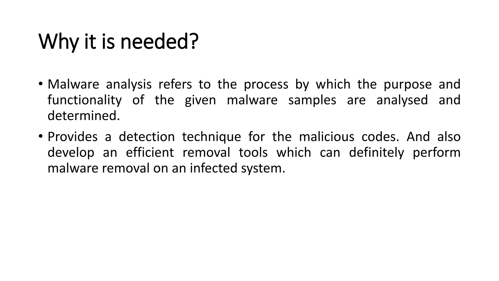 Why it is needed?
• Malware analysis refers to the process by which the purpose and
functionality of the given malware samples are analysed and
determined.
• Provides a detection technique for the malicious codes. And also
develop an efficient removal tools which can definitely perform
malware removal on an infected system.
 