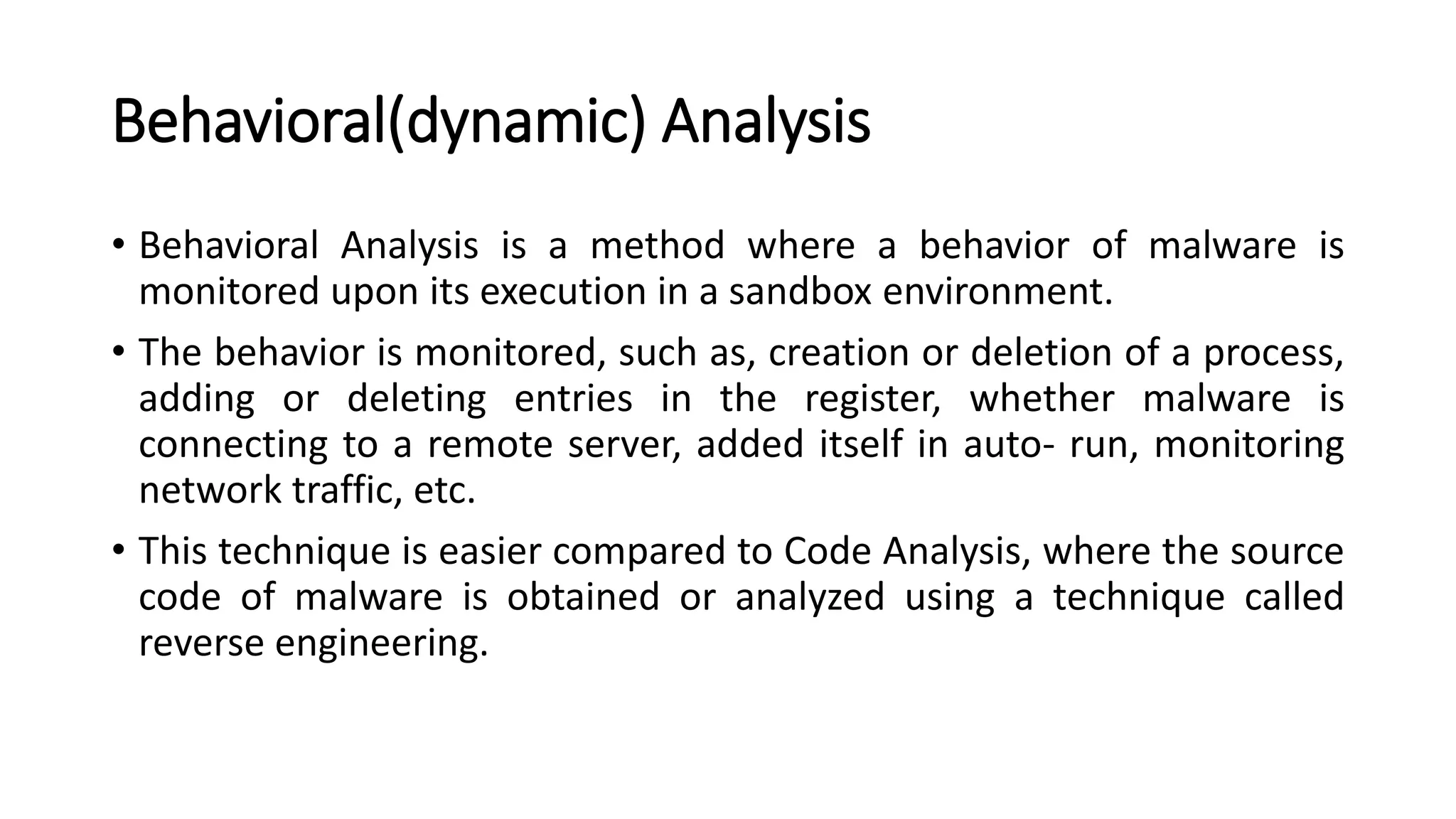 Behavioral(dynamic) Analysis
• Behavioral Analysis is a method where a behavior of malware is
monitored upon its execution in a sandbox environment.
• The behavior is monitored, such as, creation or deletion of a process,
adding or deleting entries in the register, whether malware is
connecting to a remote server, added itself in auto- run, monitoring
network traffic, etc.
• This technique is easier compared to Code Analysis, where the source
code of malware is obtained or analyzed using a technique called
reverse engineering.
 
