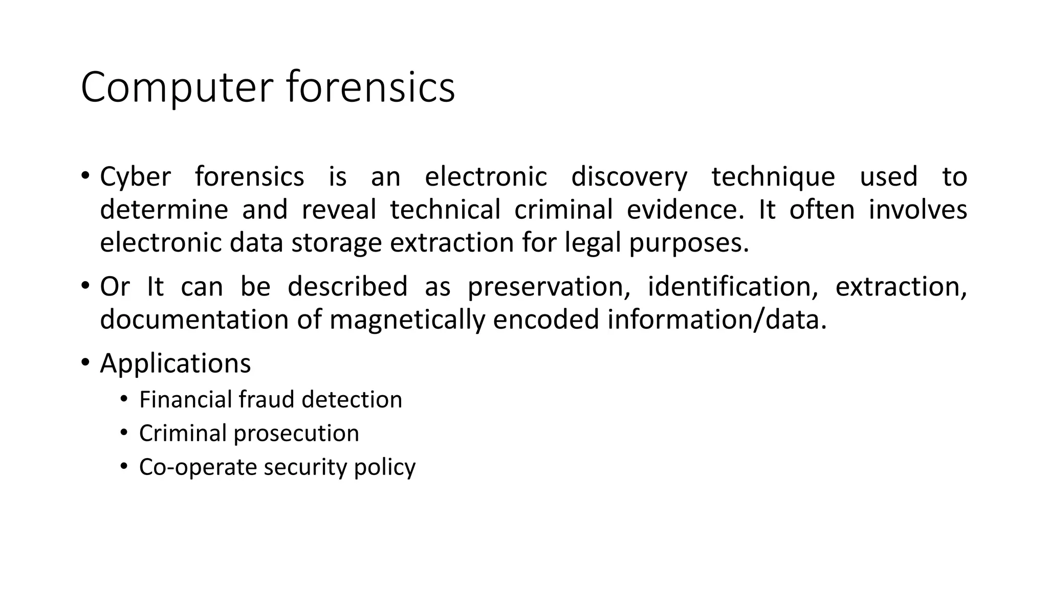 Computer forensics
• Cyber forensics is an electronic discovery technique used to
determine and reveal technical criminal evidence. It often involves
electronic data storage extraction for legal purposes.
• Or It can be described as preservation, identification, extraction,
documentation of magnetically encoded information/data.
• Applications
• Financial fraud detection
• Criminal prosecution
• Co-operate security policy
 