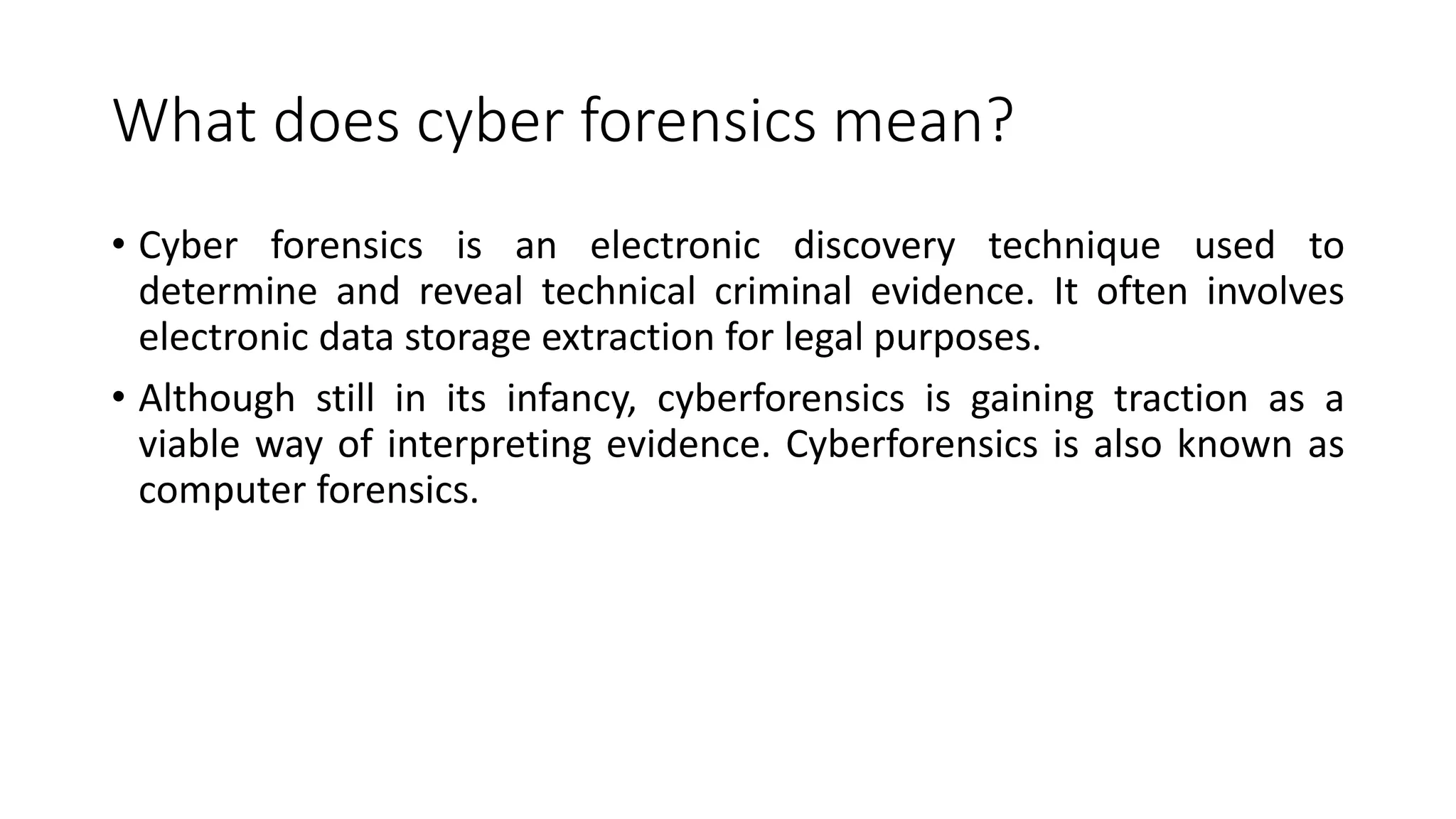 What does cyber forensics mean?
• Cyber forensics is an electronic discovery technique used to
determine and reveal technical criminal evidence. It often involves
electronic data storage extraction for legal purposes.
• Although still in its infancy, cyberforensics is gaining traction as a
viable way of interpreting evidence. Cyberforensics is also known as
computer forensics.
 